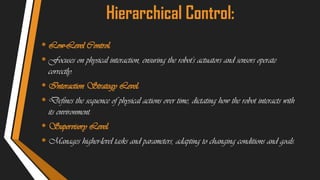 Hierarchical Control:
• Low-Level Control:
• Focuses on physical interaction, ensuring the robot's actuators and sensors operate
correctly.
• Interaction Strategy Level:
• Defines the sequence of physical actions over time, dictating how the robot interacts with
its environment.
• Supervisory Level:
• Manages higher-level tasks and parameters, adapting to changing conditions and goals.
 