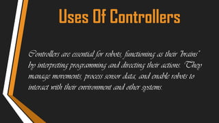 Uses Of Controllers
Controllers are essential for robots, functioning as their "brains"
by interpreting programming and directing their actions. They
manage movements, process sensor data, and enable robots to
interact with their environment and other systems.
 