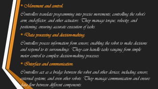 •Movement and control:
Controllers translate programming into precise movements, controlling the robot's
arm, end-effector, and other actuators. They manage torque, velocity, and
positioning, ensuring accurate execution of tasks.
•Data processing and decision-making:
Controllers process information from sensors, enabling the robot to make decisions
and respond to its surroundings. They can handle tasks ranging from simple
motor control to complex decision-making processes.
•Interface and communication:
Controllers act as a bridge between the robot and other devices, including sensors,
external systems, and even other robots. They manage communication and ensure
data flow between different components.
 