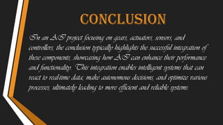conclusion
In an AI project focusing on gears, actuators, sensors, and
controllers, the conclusion typically highlights the successful integration of
these components, showcasing how AI can enhance their performance
and functionality. This integration enables intelligent systems that can
react to real-time data, make autonomous decisions, and optimize various
processes, ultimately leading to more efficient and reliable systems.
 
