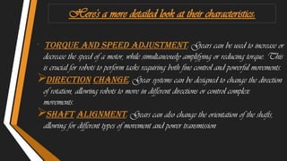 Here's a more detailed look at their characteristics:

. Torque and Speed Adjustment: Gears can be used to increase or
decrease the speed of a motor, while simultaneously amplifying or reducing torque. This
is crucial for robots to perform tasks requiring both fine control and powerful movements.
Direction Change: Gear systems can be designed to change the direction
of rotation, allowing robots to move in different directions or control complex
movements.
Shaft Alignment: Gears can also change the orientation of the shafts,
allowing for different types of movement and power transmission.
 