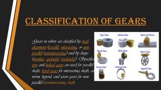 Classification of gears
Gears in robots are classified by shaft
alignment (parallel, intersecting, or non-
parallel/non-intersecting) and by shape
(involute, cycloidal, trochoidal). Specifically,
spur and helical gears are used for parallel
shafts, bevel gears for intersecting shafts, and
worm, hypoid, and screw gears for non-
parallel/non-intersecting shafts.
 