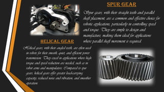 SPUR GEAR
Spur gears, with their straight teeth and parallel
shaft placement, are a common and effective choice for
robotic applications, particularly in controlling speed
and torque. They are simple to design and
manufacture, making them ideal for applications
where parallel shaft movement is required.
Helical gear
Helical gears, with their angled teeth, are often used
in robots for their smooth, quiet, and efficient power
transmission. They excel in applications where high
torque and speed reduction are needed, such as in
robot arms and manipulators. Compared to spur
gears, helical gears offer greater load-carrying
capacity, reduced noise and vibration, and smoother
operation.
 