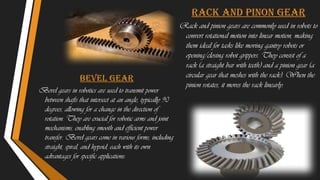 bevel gear
Bevel gears in robotics are used to transmit power
between shafts that intersect at an angle, typically 90
degrees, allowing for a change in the direction of
rotation. They are crucial for robotic arms and joint
mechanisms, enabling smooth and efficient power
transfer. Bevel gears come in various forms, including
straight, spiral, and hypoid, each with its own
advantages for specific applications.
Rack and pinon gear
Rack and pinion gears are commonly used in robots to
convert rotational motion into linear motion, making
them ideal for tasks like moving gantry robots or
opening/closing robot grippers. They consist of a
rack (a straight bar with teeth) and a pinion gear (a
circular gear that meshes with the rack). When the
pinion rotates, it moves the rack linearly.
 