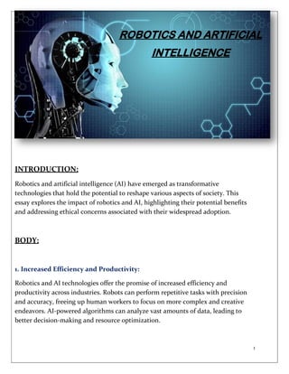 1
INTRODUCTION:
Robotics and artificial intelligence (AI) have emerged as transformative
technologies that hold the potential to reshape various aspects of society. This
essay explores the impact of robotics and AI, highlighting their potential benefits
and addressing ethical concerns associated with their widespread adoption.
BODY:
1. Increased Efficiency and Productivity:
Robotics and AI technologies offer the promise of increased efficiency and
productivity across industries. Robots can perform repetitive tasks with precision
and accuracy, freeing up human workers to focus on more complex and creative
endeavors. AI-powered algorithms can analyze vast amounts of data, leading to
better decision-making and resource optimization.
ROBOTICS AND ARTIFICIAL
INTELLIGENCE
 