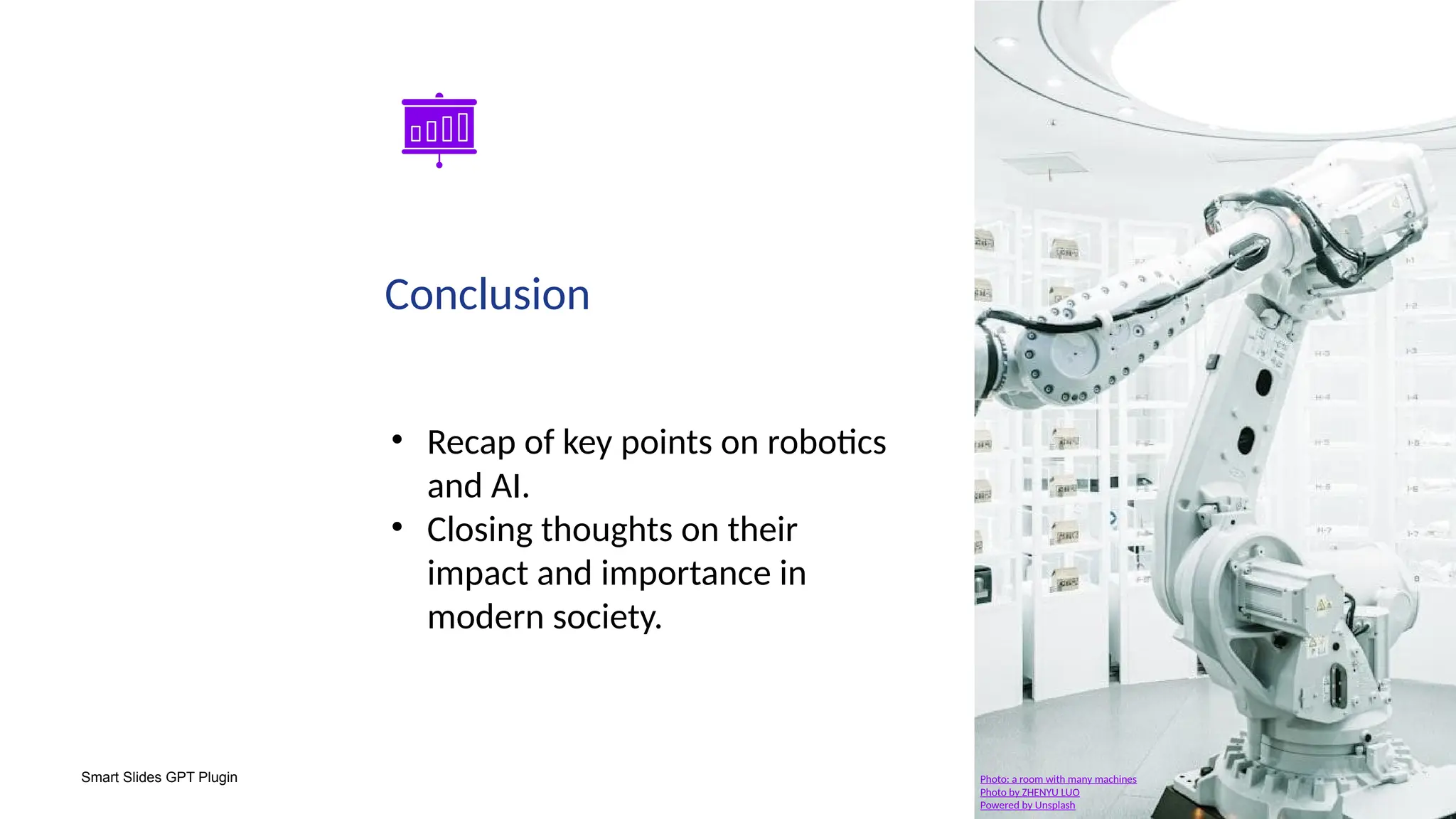Smart Slides GPT Plugin
Conclusion
• Recap of key points on robotics
and AI.
• Closing thoughts on their
impact and importance in
modern society.
Photo: a room with many machines
Photo by ZHENYU LUO
Powered by Unsplash
 