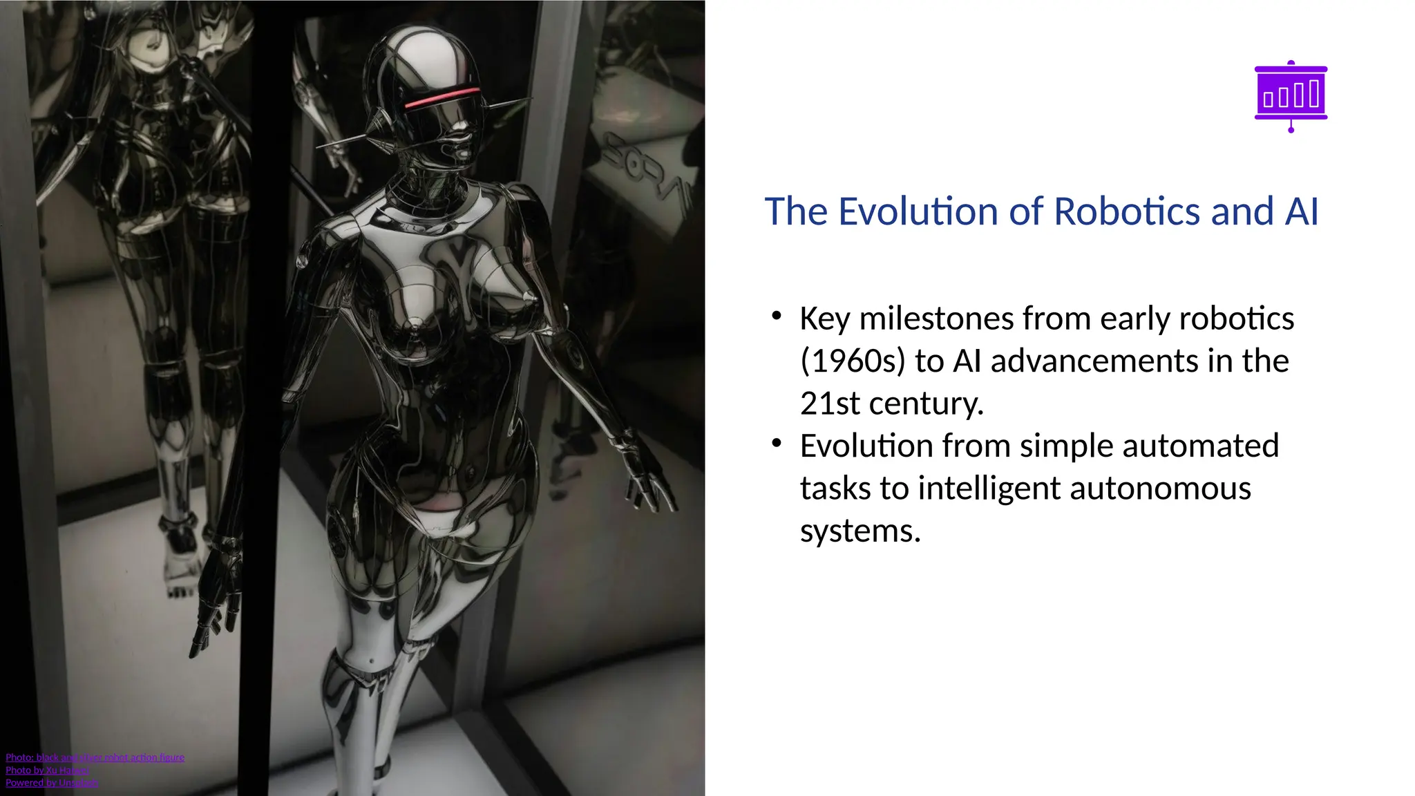 Smart Slides GPT Plugin
• Key milestones from early robotics
(1960s) to AI advancements in the
21st century.
• Evolution from simple automated
tasks to intelligent autonomous
systems.
The Evolution of Robotics and AI
Photo: black and silver robot action figure
Photo by Xu Haiwei
Powered by Unsplash
 