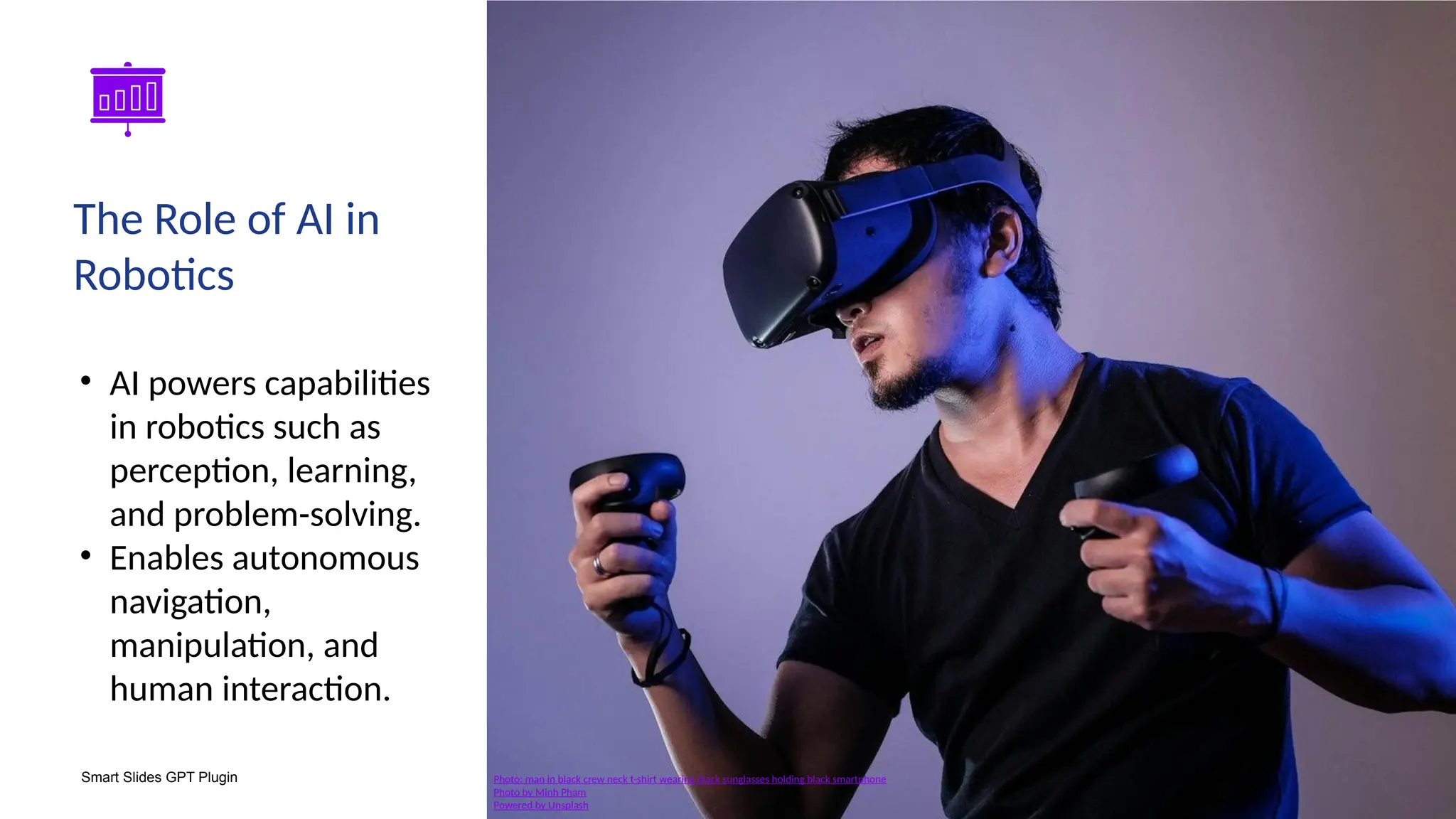 Smart Slides GPT Plugin
• AI powers capabilities
in robotics such as
perception, learning,
and problem-solving.
• Enables autonomous
navigation,
manipulation, and
human interaction.
The Role of AI in
Robotics
Photo: man in black crew neck t-shirt wearing black sunglasses holding black smartphone
Photo by Minh Pham
Powered by Unsplash
 