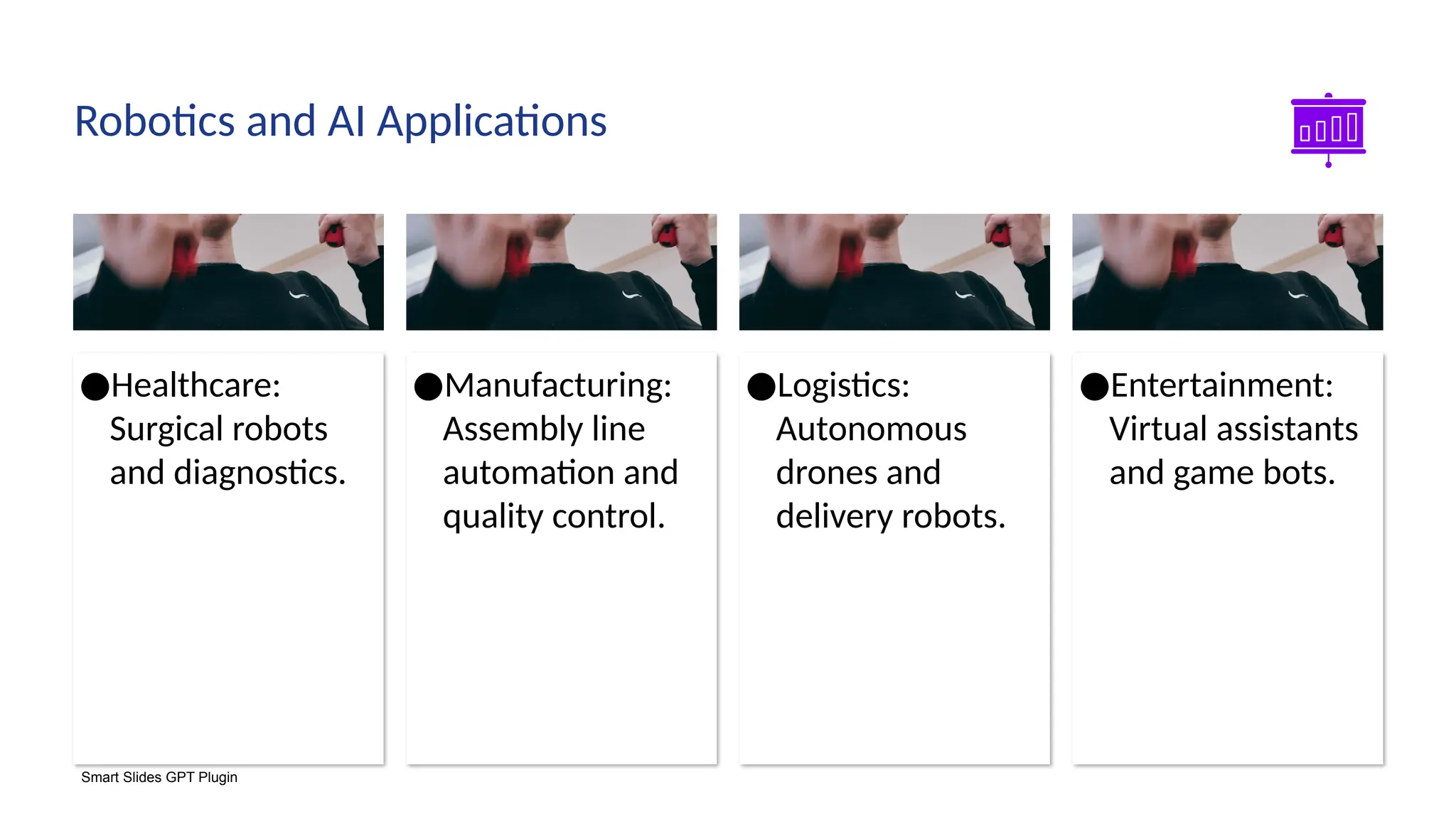 Smart Slides GPT Plugin
●Entertainment:
Virtual assistants
and game bots.
●Logistics:
Autonomous
drones and
delivery robots.
●Manufacturing:
Assembly line
automation and
quality control.
●Healthcare:
Surgical robots
and diagnostics.
Robotics and AI Applications
 