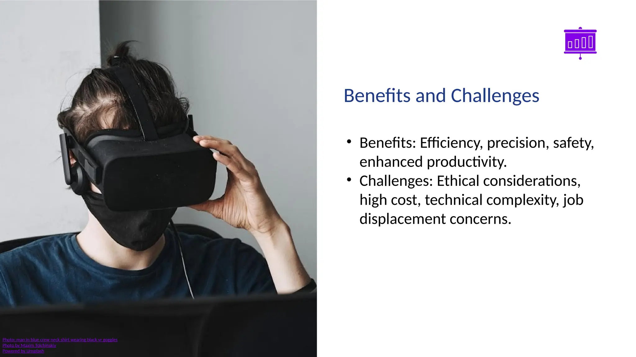 Smart Slides GPT Plugin
• Benefits: Efficiency, precision, safety,
enhanced productivity.
• Challenges: Ethical considerations,
high cost, technical complexity, job
displacement concerns.
Benefits and Challenges
Photo: man in blue crew neck shirt wearing black vr goggles
Photo by Maxim Tolchinskiy
Powered by Unsplash
 