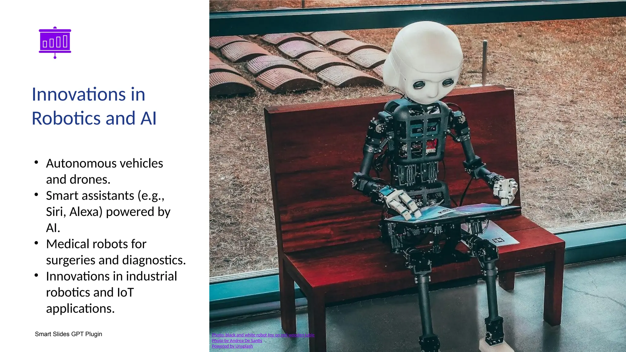 Smart Slides GPT Plugin
• Autonomous vehicles
and drones.
• Smart assistants (e.g.,
Siri, Alexa) powered by
AI.
• Medical robots for
surgeries and diagnostics.
• Innovations in industrial
robotics and IoT
applications.
Innovations in
Robotics and AI
Photo: black and white robot toy on red wooden table
Photo by Andrea De Santis
Powered by Unsplash
 