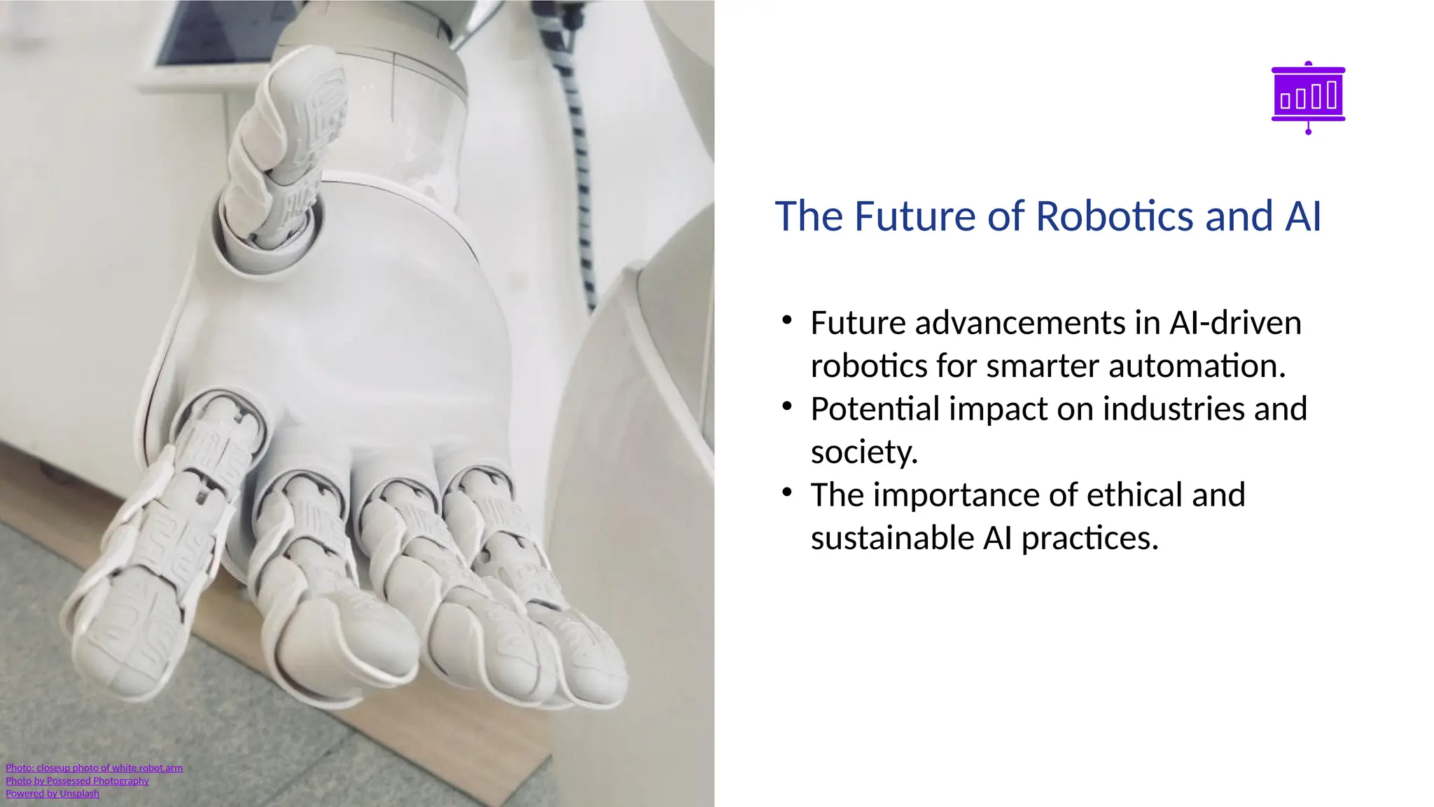 Smart Slides GPT Plugin
• Future advancements in AI-driven
robotics for smarter automation.
• Potential impact on industries and
society.
• The importance of ethical and
sustainable AI practices.
The Future of Robotics and AI
Photo: closeup photo of white robot arm
Photo by Possessed Photography
Powered by Unsplash
 