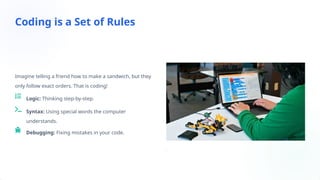 Imagine telling a friend how to make a sandwich, but they
only follow exact orders. That is coding!
Logic: Thinking step-by-step.
Syntax: Using special words the computer
understands.
Debugging: Fixing mistakes in your code.
Coding is a Set of Rules
 
