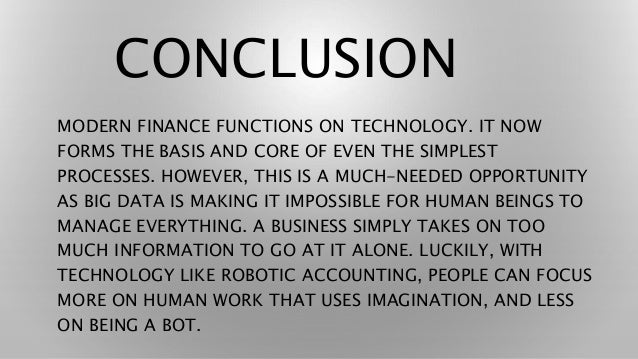 CONCLUSION
MODERN FINANCE FUNCTIONS ON TECHNOLOGY. IT NOW
FORMS THE BASIS AND CORE OF EVEN THE SIMPLEST
PROCESSES. HOWEVER, THIS IS A MUCH-NEEDED OPPORTUNITY
AS BIG DATA IS MAKING IT IMPOSSIBLE FOR HUMAN BEINGS TO
MANAGE EVERYTHING. A BUSINESS SIMPLY TAKES ON TOO
MUCH INFORMATION TO GO AT IT ALONE. LUCKILY, WITH
TECHNOLOGY LIKE ROBOTIC ACCOUNTING, PEOPLE CAN FOCUS
MORE ON HUMAN WORK THAT USES IMAGINATION, AND LESS
ON BEING A BOT.
 