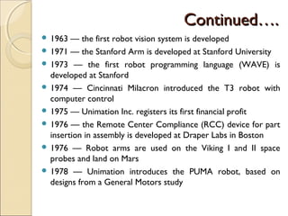 Continued….
Continued….
 1963 — the first robot vision system is developed
 1971 — the Stanford Arm is developed at Stanford University
 1973 — the first robot programming language (WAVE) is
developed at Stanford
 1974 — Cincinnati Milacron introduced the T3 robot with
computer control
 1975 — Unimation Inc. registers its first financial profit
 1976 — the Remote Center Compliance (RCC) device for part
insertion in assembly is developed at Draper Labs in Boston
 1976 — Robot arms are used on the Viking I and II space
probes and land on Mars
 1978 — Unimation introduces the PUMA robot, based on
designs from a General Motors study
 