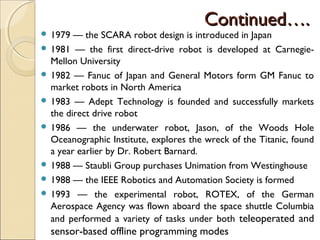 Continued….
Continued….
 1979 — the SCARA robot design is introduced in Japan
 1981 — the first direct-drive robot is developed at Carnegie-
Mellon University
 1982 — Fanuc of Japan and General Motors form GM Fanuc to
market robots in North America
 1983 — Adept Technology is founded and successfully markets
the direct drive robot
 1986 — the underwater robot, Jason, of the Woods Hole
Oceanographic Institute, explores the wreck of the Titanic, found
a year earlier by Dr. Robert Barnard.
 1988 — Staubli Group purchases Unimation from Westinghouse
 1988 — the IEEE Robotics and Automation Society is formed
 1993 — the experimental robot, ROTEX, of the German
Aerospace Agency was flown aboard the space shuttle Columbia
and performed a variety of tasks under both teleoperated and
sensor-based offline programming modes
 