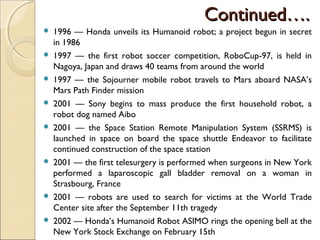 Continued….
Continued….
 1996 — Honda unveils its Humanoid robot; a project begun in secret
in 1986
 1997 — the first robot soccer competition, RoboCup-97, is held in
Nagoya, Japan and draws 40 teams from around the world
 1997 — the Sojourner mobile robot travels to Mars aboard NASA’s
Mars Path Finder mission
 2001 — Sony begins to mass produce the first household robot, a
robot dog named Aibo
 2001 — the Space Station Remote Manipulation System (SSRMS) is
launched in space on board the space shuttle Endeavor to facilitate
continued construction of the space station
 2001 — the first telesurgery is performed when surgeons in New York
performed a laparoscopic gall bladder removal on a woman in
Strasbourg, France
 2001 — robots are used to search for victims at the World Trade
Center site after the September 11th tragedy
 2002 — Honda’s Humanoid Robot ASIMO rings the opening bell at the
New York Stock Exchange on February 15th
 