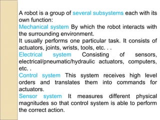 A robot is a group of several subsystems each with its
own function:
Mechanical system By which the robot interacts with
the surrounding environment.
It usually performs one particular task. It consists of
actuators, joints, wrists, tools, etc. . .
Electrical system Consisting of sensors,
electrical/pneumatic/hydraulic actuators, computers,
etc. .
Control system This system receives high level
orders and translates them into commands for
actuators.
Sensor system It measures different physical
magnitudes so that control system is able to perform
the correct action.
 