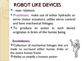 ROBOT LIKE DEVICES
ROBOT LIKE DEVICES
- near relations
Prostheses: make use of either hydraulic or
servo motor actuators, utilize servo control
and have mechanical linkages.
To produce an action in such device
originates in brain of the human being.
Exoskeletons
Exoskeletons
Collection of mechanical linkages that are
made to surround either human limbs or
the entire human frame
Ability to amplify a humans power
 