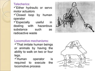 Telecherics:
Either hydraulic or servo
motor actuators
Closed loop by human
operator
Especially useful in
dealing with hazardous
substance such as
radioactive waste
Locomotive mechanisms:
That imitate human beings
or animals by having the
ability to walk on two or four
legs.
Human operator is
required to execute the
locomotive process
 