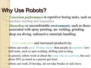 Why Use Robots?
Why Use Robots?
Why Use Robots?
Why Use Robots?
• Consistent performance
Consistent performance in repetitive boring tasks, such as
in repetitive boring tasks, such as
machine loading and inspection
machine loading and inspection
• Hazardous
Hazardous or uncomfortable
or uncomfortable environments
environments, such as those
, such as those
associated with spray painting, arc welding, grinding,
associated with spray painting, arc welding, grinding,
deep sea diving, radioactive materials handling
deep sea diving, radioactive materials handling
 Cost reduction and increased productivity
– robots can work up to 10 times faster than people in repetitive low-
skill tasks, such as spot welding, drilling and reviting
– in general, robots work at about the same rate as a person, but cost
about 50% as much as a person per hour
– robots can work 24 hrs/day, do not take breaks or sick leave
 