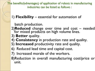 The benefits(advantages) of application of robots in manufacturing
The benefits(advantages) of application of robots in manufacturing
industries can be listed as follows :
industries can be listed as follows :
1) Flexibility – essential for automation of
batch production.
2)Reduced change over time and cost – needed
for mixed products on high volume lines.
3) Better quality.
4) Consistency in production rate and quality.
5) Increased productivity rate and quality.
6) Reduced lead time and capital cost.
7) Increased morale of the workers.
8)Reduction in overall manufacturing cost/price or
unit.
 