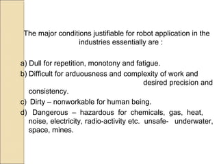 The major conditions justifiable for robot application in the
industries essentially are :
a) Dull for repetition, monotony and fatigue.
b) Difficult for arduousness and complexity of work and
desired precision and
consistency.
c) Dirty – nonworkable for human being.
d) Dangerous – hazardous for chemicals, gas, heat,
noise, electricity, radio-activity etc. unsafe- underwater,
space, mines.
 