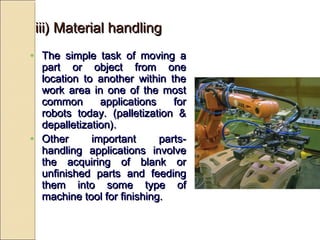 • The simple task of moving a
The simple task of moving a
part or object from one
part or object from one
location to another within the
location to another within the
work area in one of the most
work area in one of the most
common applications for
common applications for
robots today. (palletization &
robots today. (palletization &
depalletization).
depalletization).
• Other important parts-
Other important parts-
handling applications involve
handling applications involve
the acquiring of blank or
the acquiring of blank or
unfinished parts and feeding
unfinished parts and feeding
them into some type of
them into some type of
machine tool for finishing.
machine tool for finishing.
iii) Material handling
iii) Material handling
 