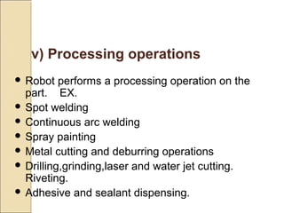 v) Processing operations
 Robot performs a processing operation on the
part. EX.
 Spot welding
 Continuous arc welding
 Spray painting
 Metal cutting and deburring operations
 Drilling,grinding,laser and water jet cutting.
Riveting.
 Adhesive and sealant dispensing.
 