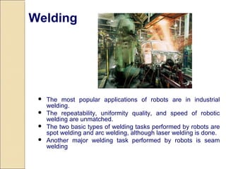  The most popular applications of robots are in industrial
welding.
 The repeatability, uniformity quality, and speed of robotic
welding are unmatched.
 The two basic types of welding tasks performed by robots are
spot welding and arc welding, although laser welding is done.
 Another major welding task performed by robots is seam
welding
Welding
 