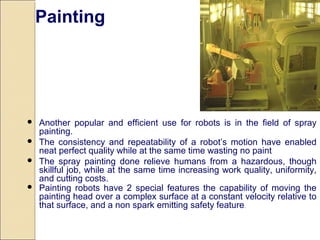  Another popular and efficient use for robots is in the field of spray
painting.
 The consistency and repeatability of a robot’s motion have enabled
neat perfect quality while at the same time wasting no paint
 The spray painting done relieve humans from a hazardous, though
skillful job, while at the same time increasing work quality, uniformity,
and cutting costs.
 Painting robots have 2 special features the capability of moving the
painting head over a complex surface at a constant velocity relative to
that surface, and a non spark emitting safety feature.
Painting
 