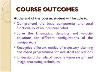 COURSE OUTCOMES
COURSE OUTCOMES
At the end of this course, student will be able to:
 Comprehend the basic components and total
functionality of an industrial robot
 Solve the kinematics, dynamics and velocity
equations for different configurations of the
manipulators
 Recognize different modes of trajectory planning
and robot programming for industrial applications
 Understand the role of machine vision system and
image processing techniques
 