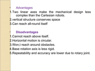 • Advantages
1.Two linear axes make the mechanical design less
complex than the Cartesian robots.
2.vertical structure conserves space
3.Can reach all-round itself
• Disadvantages
1.Cannot reach above itself.
2.Horizontal motion is circular.
3.Won,t reach around obstacles.
4.Base rotation axis is less rigid.
5.Repeatability and accuracy are lower due to rotary joint.
 