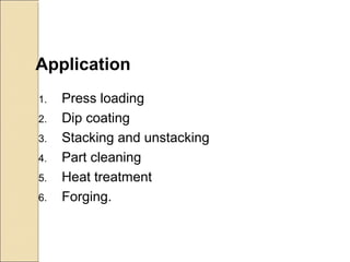 Application
1. Press loading
2. Dip coating
3. Stacking and unstacking
4. Part cleaning
5. Heat treatment
6. Forging.
 