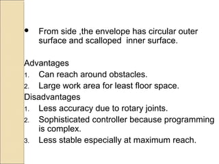  From side ,the envelope has circular outer
surface and scalloped inner surface.
Advantages
1. Can reach around obstacles.
2. Large work area for least floor space.
Disadvantages
1. Less accuracy due to rotary joints.
2. Sophisticated controller because programming
is complex.
3. Less stable especially at maximum reach.
 
