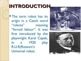 INTRODUCTION
INTRODUCTION
The term robot has its
origin in a Czech word
“robota” meaning
“forced labour”. It was
first introduced by the
playwright Karel Capek,
in a 1920 play
R.U.R(Rossum’s
Universal robot.
 