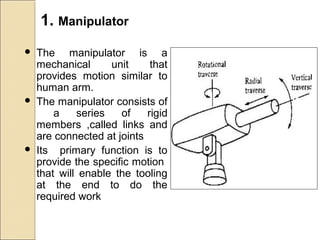 1. Manipulator
 The manipulator is a
mechanical unit that
provides motion similar to
human arm.
 The manipulator consists of
a series of rigid
members ,called links and
are connected at joints
 Its primary function is to
provide the specific motion
that will enable the tooling
at the end to do the
required work
 