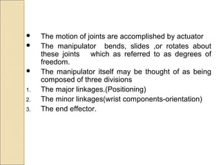  The motion of joints are accomplished by actuator
 The manipulator bends, slides ,or rotates about
these joints which as referred to as degrees of
freedom.
 The manipulator itself may be thought of as being
composed of three divisions
1. The major linkages.(Positioning)
2. The minor linkages(wrist components-orientation)
3. The end effector.
 