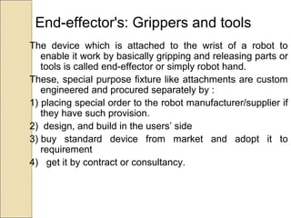End-effector's: Grippers and tools
The device which is attached to the wrist of a robot to
enable it work by basically gripping and releasing parts or
tools is called end-effector or simply robot hand.
These, special purpose fixture like attachments are custom
engineered and procured separately by :
1) placing special order to the robot manufacturer/supplier if
they have such provision.
2) design, and build in the users’ side
3) buy standard device from market and adopt it to
requirement
4) get it by contract or consultancy.
 