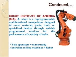 Continued….
Continued….
ROBOT INSTITUTE OF AMERICA
(RIA): A robot is a reprogrammable
multifunctional manipulator designed
to move material, parts, tools, or
specialized devices through variable
programmed motions for the
performance of a variety of tasks
Tele operators + numerically
controlled milling machines = Robot
 