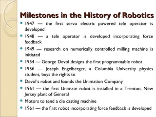 Milestones in the History of Robotics
Milestones in the History of Robotics
 1947 — the first servo electric powered tele operator is
developed
 1948 — a tele operator is developed incorporating force
feedback
 1949 — research on numerically controlled milling machine is
initiated
 1954 — George Devol designs the first programmable robot
 1956 — Joseph Engelberger, a Columbia University physics
student, buys the rights to
 Devol’s robot and founds the Unimation Company
 1961 — the first Unimate robot is installed in a Trenton, New
Jersey plant of General
 Motors to tend a die casting machine
 1961 — the first robot incorporating force feedback is developed
 