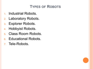 TYPES OF ROBOTS
1. Industrial Robots.
2. Laboratory Robots.
3. Explorer Robots.
4. Hobbyist Robots.
5. Class Room Robots.
6. Educational Robots.
7. Tele-Robots.
 