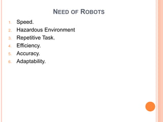 NEED OF ROBOTS
1. Speed.
2. Hazardous Environment
3. Repetitive Task.
4. Efficiency.
5. Accuracy.
6. Adaptability.
 