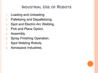 INDUSTRIAL USE OF ROBOTS
1. Loading and Unloading
2. Palletizing and Depalletizing.
3. Spot and Electric Arc Welding.
4. Pick and Place Option.
5. Assembly.
6. Spray Finishing Operation.
7. Spot Welding Robots.
8. Aerospace Industries.
 