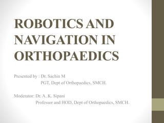 ROBOTICS AND
NAVIGATION IN
ORTHOPAEDICS
Presented by : Dr. Sachin M
PGT, Dept of Orthopaedics, SMCH.
Moderator: Dr. A. K. Sipani
Professor and HOD, Dept of Orthopaedics, SMCH.
 