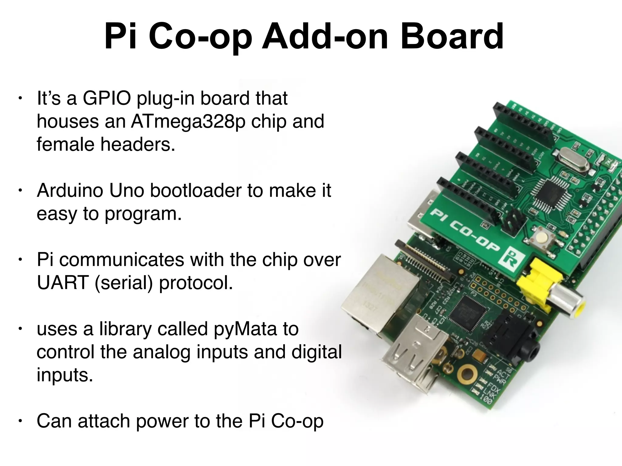 Pi Co-op Add-on Board
• It’s a GPIO plug-in board that
houses an ATmega328p chip and
female headers.  
• Arduino Uno bootloader to make it
easy to program. 
• Pi communicates with the chip over
UART (serial) protocol. 
• uses a library called pyMata to
control the analog inputs and digital
inputs. 
• Can attach power to the Pi Co-op
 