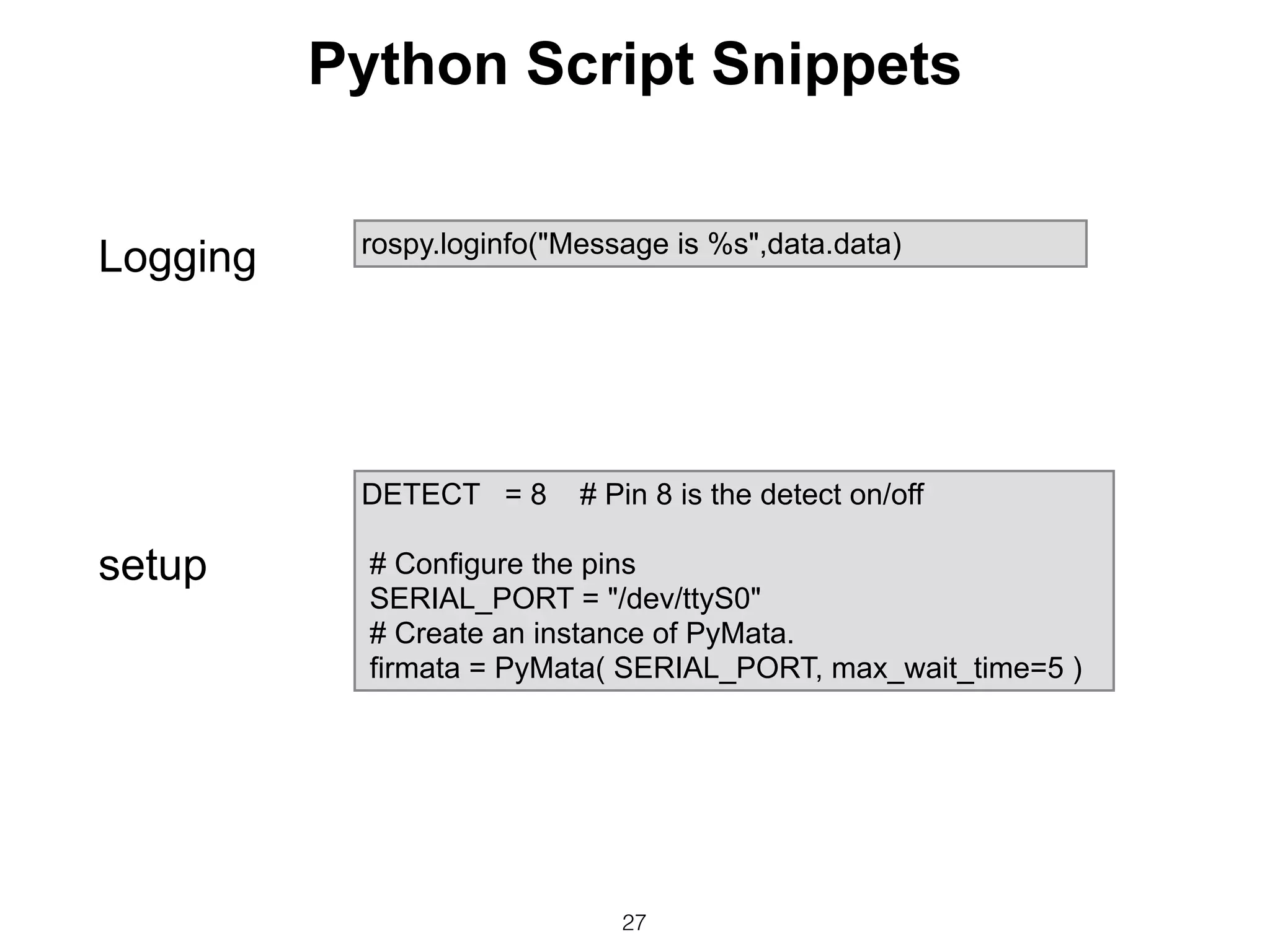 27
rospy.loginfo("Message is %s",data.data)
DETECT = 8 # Pin 8 is the detect on/off
# Configure the pins
SERIAL_PORT = "/dev/ttyS0"
# Create an instance of PyMata.
firmata = PyMata( SERIAL_PORT, max_wait_time=5 )
setup
Logging
Python Script Snippets
 