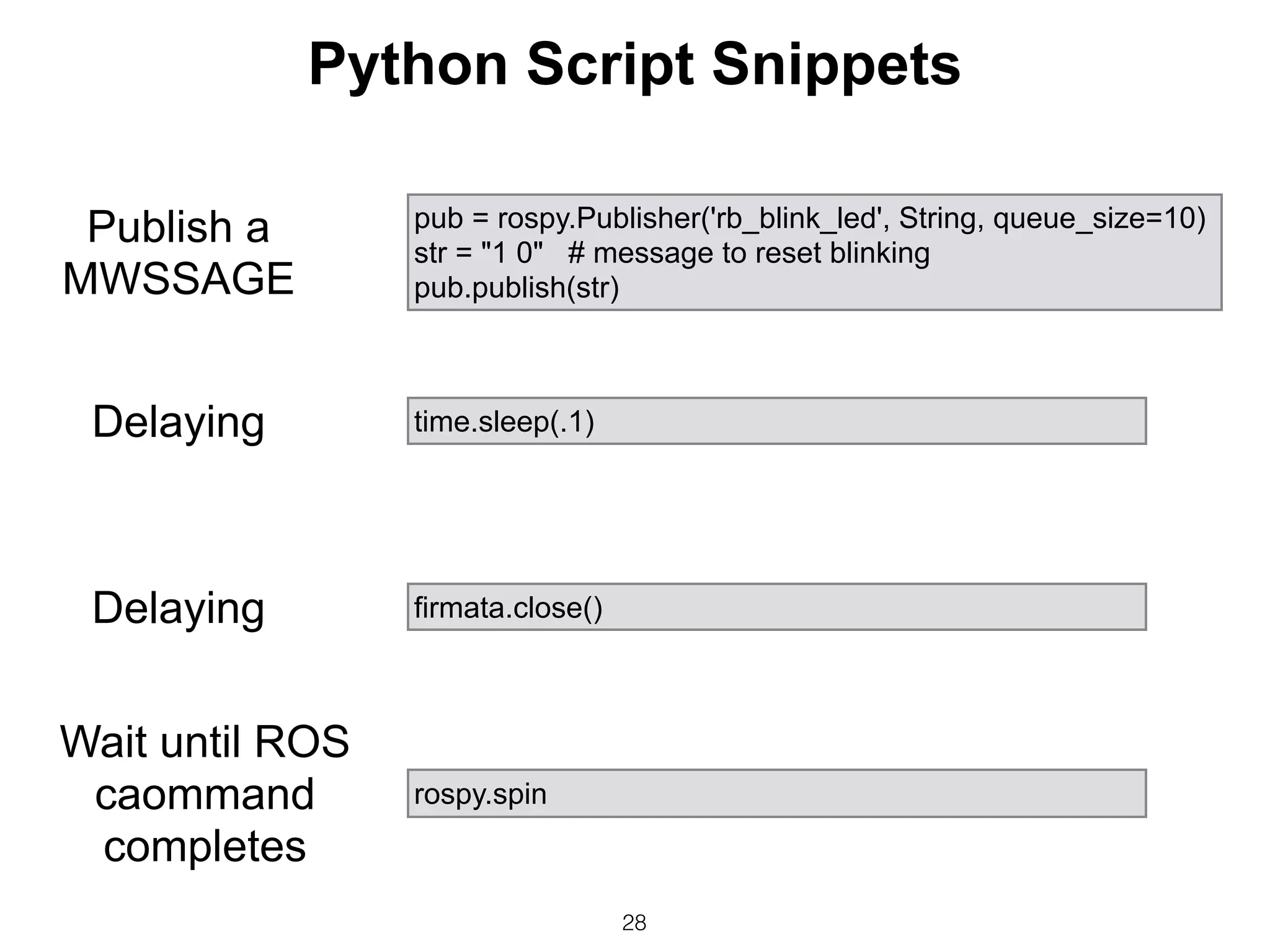 28
pub = rospy.Publisher('rb_blink_led', String, queue_size=10)
str = "1 0" # message to reset blinking
pub.publish(str)
rospy.spin
time.sleep(.1)
firmata.close()
Publish a
MWSSAGE
Delaying
Delaying
Wait until ROS
caommand
completes
Python Script Snippets
 