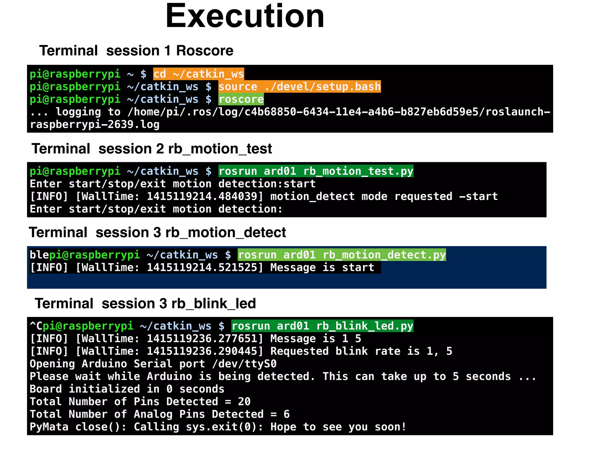 Execution
Terminal session 1 Roscore
pi@raspberrypi ~ $ cd ~/catkin_ws
pi@raspberrypi ~/catkin_ws $ source ./devel/setup.bash
pi@raspberrypi ~/catkin_ws $ roscore
... logging to /home/pi/.ros/log/c4b68850-6434-11e4-a4b6-b827eb6d59e5/roslaunch-
raspberrypi-2639.log
pi@raspberrypi ~/catkin_ws $ rosrun ard01 rb_motion_test.py
Enter start/stop/exit motion detection:start
[INFO] [WallTime: 1415119214.484039] motion_detect mode requested -start
Enter start/stop/exit motion detection:
blepi@raspberrypi ~/catkin_ws $ rosrun ard01 rb_motion_detect.py
[INFO] [WallTime: 1415119214.521525] Message is start
Terminal session 3 rb_motion_detect
^Cpi@raspberrypi ~/catkin_ws $ rosrun ard01 rb_blink_led.py
[INFO] [WallTime: 1415119236.277651] Message is 1 5
[INFO] [WallTime: 1415119236.290445] Requested blink rate is 1, 5
Opening Arduino Serial port /dev/ttyS0
Please wait while Arduino is being detected. This can take up to 5 seconds ...
Board initialized in 0 seconds
Total Number of Pins Detected = 20
Total Number of Analog Pins Detected = 6
PyMata close(): Calling sys.exit(0): Hope to see you soon!
Terminal session 2 rb_motion_test
Terminal session 3 rb_blink_led
 