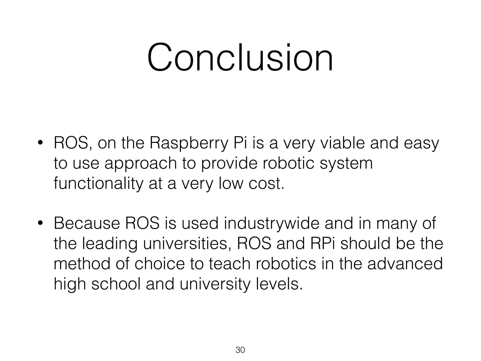 Conclusion
• ROS, on the Raspberry Pi is a very viable and easy
to use approach to provide robotic system
functionality at a very low cost.
• Because ROS is used industrywide and in many of
the leading universities, ROS and RPi should be the
method of choice to teach robotics in the advanced
high school and university levels.
30
 